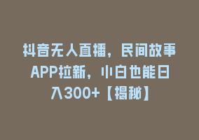 抖音无人直播，民间故事APP拉新，小白也能日入300+【揭秘】868网课-868网课系统868网课系统