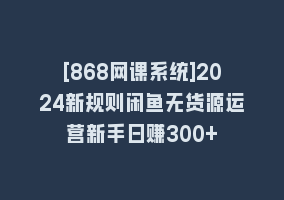 [868网课系统]2024新规则闲鱼无货源运营新手日赚300+868网课-868网课系统868网课系统