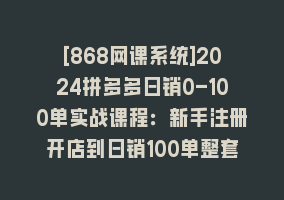 [868网课系统]2024拼多多日销0-100单实战课程：新手注册开店到日销100单整套流程868网课-868网课系统868网课系统