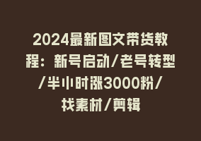 2024最新图文带货教程：新号启动/老号转型/半小时涨3000粉/找素材/剪辑868网课-868网课系统868网课系统