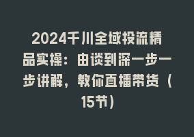 2024千川全域投流精品实操：由谈到深一步一步讲解，教你直播带货（15节）868网课-868网课系统868网课系统