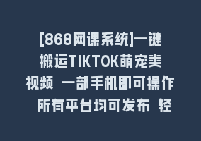 [868网课系统]一键搬运TIKTOK萌宠类视频 一部手机即可操作 所有平台均可发布 轻松月入5W+868网课-868网课系统868网课系统