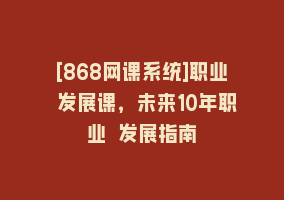 [868网课系统]职业 发展课，未来10年职业 发展指南868网课-868网课系统868网课系统