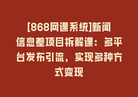 [868网课系统]新闻信息差项目拆解课：多平台发布引流，实现多种方式变现868网课-868网课系统868网课系统