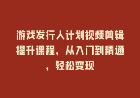 游戏发行人计划视频剪辑提升课程，从入门到精通，轻松变现868网课-868网课系统868网课系统