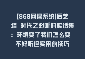 [868网课系统]后艺培 时代之必听的实话集：环境变了我们怎么变 不好听但实用的技巧868网课-868网课系统868网课系统