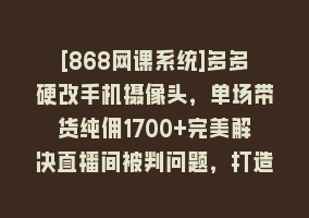 [868网课系统]多多硬改手机摄像头，单场带货纯佣1700+完美解决直播间被判问题，打造日…868网课-868网课系统868网课系统