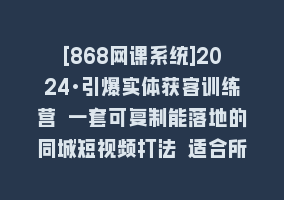 [868网课系统]2024·引爆实体获客训练营 一套可复制能落地的同城短视频打法 适合所有平台868网课-868网课系统868网课系统