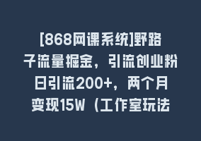 [868网课系统]野路子流量掘金，引流创业粉日引流200+，两个月变现15W（工作室玩法））868网课-868网课系统868网课系统