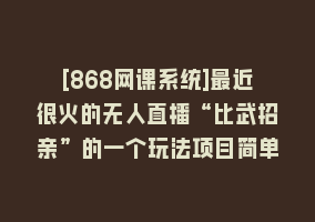 [868网课系统]最近很火的无人直播“比武招亲”的一个玩法项目简单868网课-868网课系统868网课系统