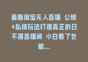 最新淘宝无人直播 公域+私域玩法打造真正的日不落直播间 小白看了也能…868网课-868网课系统868网课系统