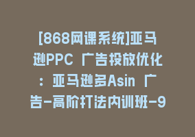 [868网课系统]亚马逊PPC 广告投放优化：亚马逊多Asin 广告-高阶打法内训班-9节课868网课-868网课系统868网课系统