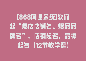 [868网课系统]教你起“爆店店铺名、爆品品牌名”，店铺起名，品牌起名（12节教学课）868网课-868网课系统868网课系统