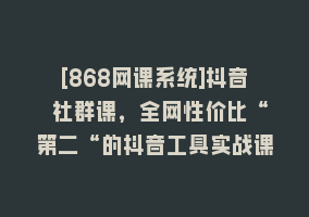 [868网课系统]抖音 社群课，全网性价比“第二“的抖音工具实战课868网课-868网课系统868网课系统