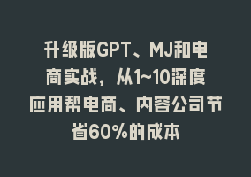 升级版GPT、MJ和电商实战，从1~10深度应用帮电商、内容公司节省60%的成本868网课-868网课系统868网课系统