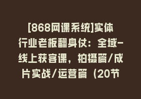 [868网课系统]实体行业老板翻身仗：全域-线上获客课，拍摄篇/成片实战/运营篇（20节课）868网课-868网课系统868网课系统