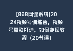 [868网课系统]2024视频号训练营，视频号爆款打造，如何变现教程（20节课）868网课-868网课系统868网课系统