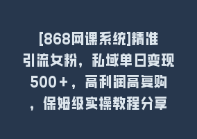 [868网课系统]精准引流女粉，私域单日变现500＋，高利润高复购，保姆级实操教程分享868网课-868网课系统868网课系统