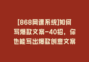 [868网课系统]如何写爆款文案-40招，你也能写出爆款创意文案868网课-868网课系统868网课系统