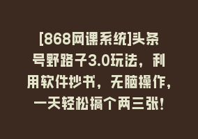 [868网课系统]头条号野路子3.0玩法，利用软件抄书，无脑操作，一天轻松搞个两三张！868网课-868网课系统868网课系统