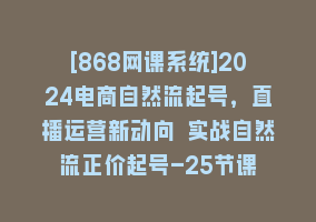 [868网课系统]2024电商自然流起号，直播运营新动向 实战自然流正价起号-25节课868网课-868网课系统868网课系统