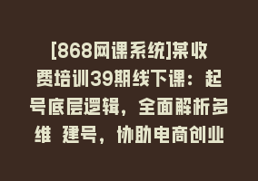 [868网课系统]某收费培训39期线下课：起号底层逻辑，全面解析多维 建号，协助电商创业…868网课-868网课系统868网课系统