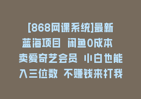 [868网课系统]最新蓝海项目 闲鱼0成本 卖爱奇艺会员 小白也能入三位数 不赚钱来打我868网课-868网课系统868网课系统