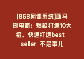 [868网课系统]亚马逊电商：爆款打造10大招，快速打造best seller 不是事儿868网课-868网课系统868网课系统