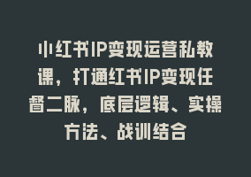 小红书IP变现运营私教课，打通红书IP变现任督二脉，底层逻辑、实操方法、战训结合868网课-868网课系统868网课系统