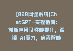 [868网课系统]ChatGPT-实操指南：创新应用及性能提升，解锁 AI魔力，启程智能未来-30节868网课-868网课系统868网课系统