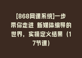 [868网课系统]一步带你走进 新媒体编导的世界，实操定义结果（17节课）868网课-868网课系统868网课系统