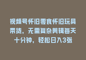 视频号怀旧零食怀旧玩具带货，无需复杂剪辑每天十分钟，轻松日入3张868网课-868网课系统868网课系统