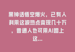 黑神话悟空爆火，已有人利用这波热点变现几十万，普通人也可用AI蹭上这…868网课-868网课系统868网课系统