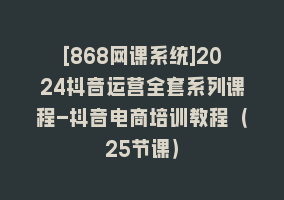 [868网课系统]2024抖音运营全套系列课程-抖音电商培训教程（25节课）868网课-868网课系统868网课系统