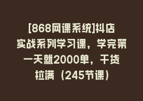 [868网课系统]抖店实战系列学习课，学完第一天就2000单，干货拉满（245节课）868网课-868网课系统868网课系统