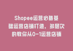 Shopee运营必备基础运营店铺打造，多层次的教你从0-1运营店铺868网课-868网课系统868网课系统