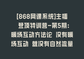 [868网课系统]主播 登顶特训营-第5期：暖场互动方法论 没有暖场互动 就没有自然流量-30节868网课-868网课系统868网课系统