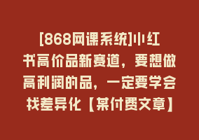 [868网课系统]小红书高价品新赛道，要想做高利润的品，一定要学会找差异化【某付费文章】868网课-868网课系统868网课系统