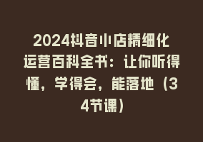 2024抖音小店精细化运营百科全书：让你听得懂，学得会，能落地（34节课）868网课-868网课系统868网课系统