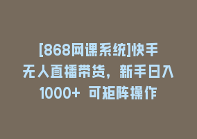 [868网课系统]快手无人直播带货，新手日入1000+ 可矩阵操作868网课-868网课系统868网课系统