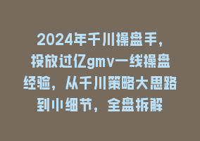 2024年千川操盘手，投放过亿gmv一线操盘经验，从千川策略大思路到小细节，全盘拆解868网课-868网课系统868网课系统