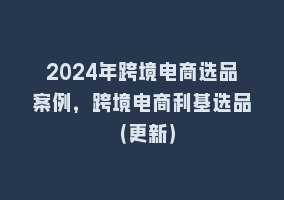 2024年跨境电商选品案例，跨境电商利基选品（更新）868网课-868网课系统868网课系统