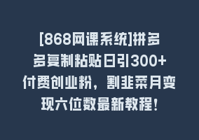 [868网课系统]拼多多复制粘贴日引300+付费创业粉，割韭菜月变现六位数最新教程！868网课-868网课系统868网课系统