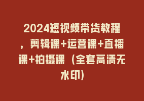 2024短视频带货教程，剪辑课+运营课+直播课+拍摄课（全套高清无水印）868网课-868网课系统868网课系统