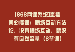 [868网课系统]直播间必修课：暖场互动方法论，没有暖场互动，就没有自然流量（8节课）868网课-868网课系统868网课系统