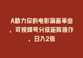 A助力你的电影漫画事业，可视频号分成矩阵操作，日入2张868网课-868网课系统868网课系统