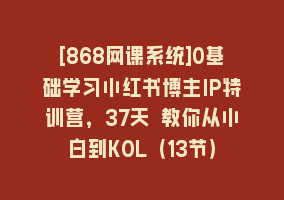 [868网课系统]0基础学习小红书博主IP特训营，37天 教你从小白到KOL（13节）868网课-868网课系统868网课系统