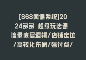 [868网课系统]2024多多 超级玩法课 流量底层逻辑/店铺定位/高转化布局/强付费/起爆玩法868网课-868网课系统868网课系统