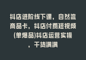 抖店进阶线下课，自然流商品卡，抖店付费短视频(单爆品)抖店运营实操，干货满满868网课-868网课系统868网课系统