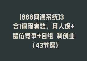 [868网课系统]3 合1课程套装，用人观+错位竞争+自组 制创业（43节课）868网课-868网课系统868网课系统